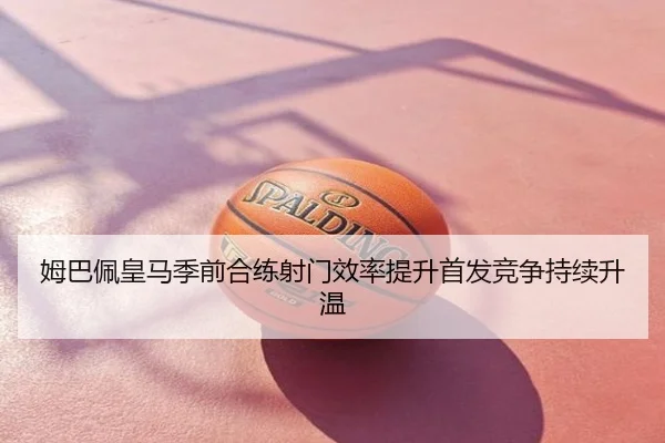 姆巴佩皇马季前合练射门效率提升首发竞争持续升温