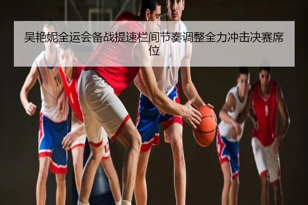 吴艳妮全运会备战提速栏间节奏调整全力冲击决赛席位