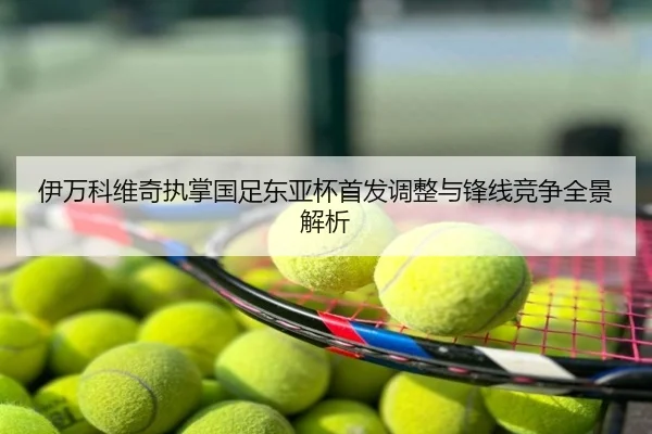 伊万科维奇执掌国足东亚杯首发调整与锋线竞争全景解析