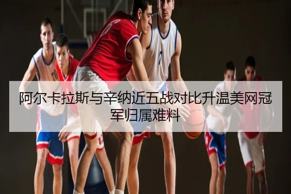 阿尔卡拉斯与辛纳近五战对比升温美网冠军归属难料