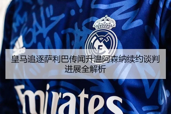 皇马追逐萨利巴传闻升温阿森纳续约谈判进展全解析