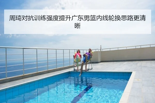 周琦对抗训练强度提升广东男篮内线轮换思路更清晰